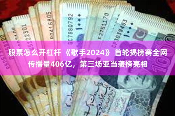 股票怎么开杠杆 《歌手2024》 首轮揭榜赛全网传播量406亿，第三场亚当袭榜亮相