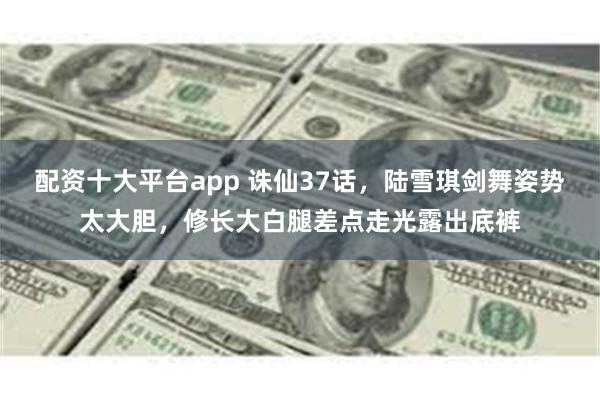 配资十大平台app 诛仙37话，陆雪琪剑舞姿势太大胆，修长大白腿差点走光露出底裤