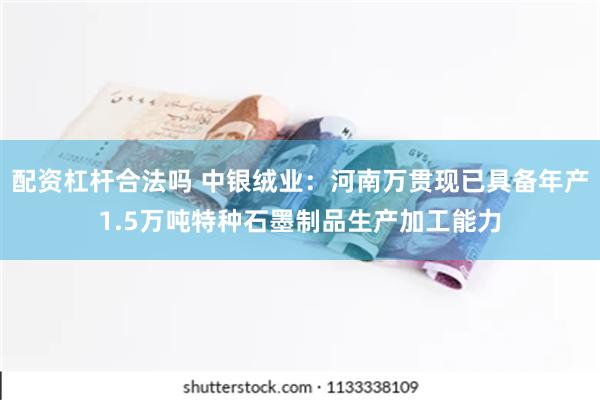 配资杠杆合法吗 中银绒业：河南万贯现已具备年产1.5万吨特种石墨制品生产加工能力