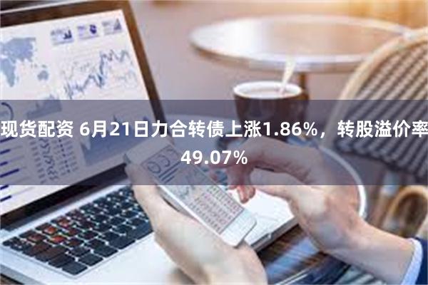 现货配资 6月21日力合转债上涨1.86%，转股溢价率49.07%