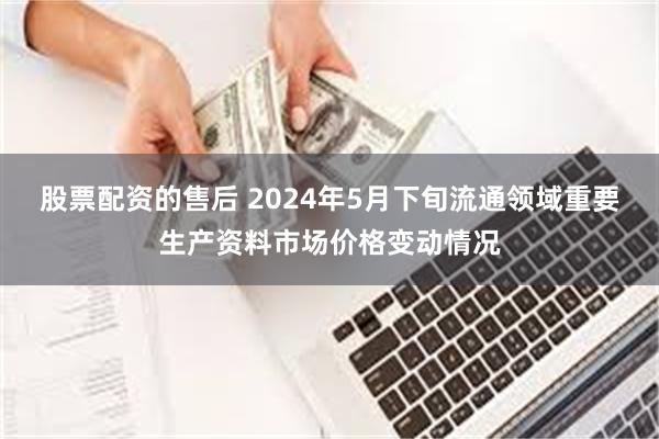 股票配资的售后 2024年5月下旬流通领域重要生产资料市场价格变动情况