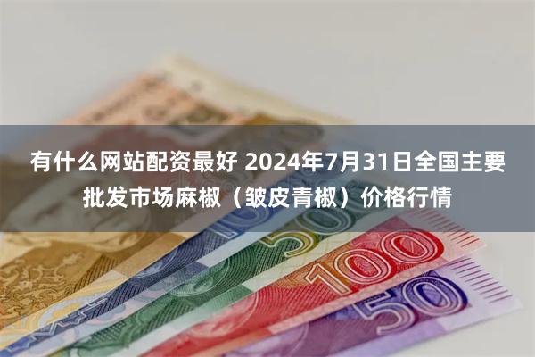 有什么网站配资最好 2024年7月31日全国主要批发市场麻椒（皱皮青椒）价格行情