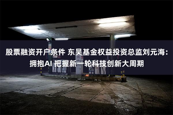 股票融资开户条件 东吴基金权益投资总监刘元海：拥抱AI 把握新一轮科技创新大周期