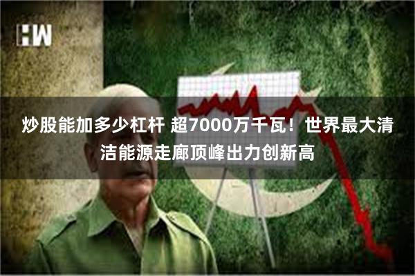 炒股能加多少杠杆 超7000万千瓦！世界最大清洁能源走廊顶峰出力创新高