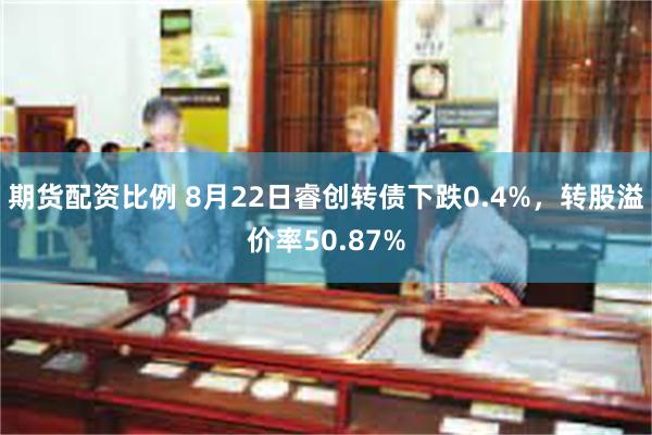 期货配资比例 8月22日睿创转债下跌0.4%，转股溢价率50.87%